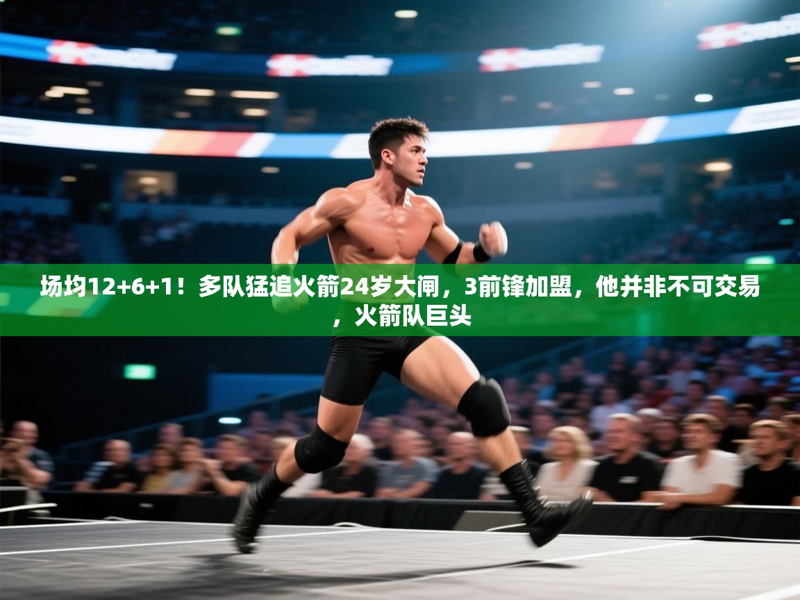 场均12+6+1！多队猛追火箭24岁大闸，3前锋加盟，他并非不可交易，火箭队巨头