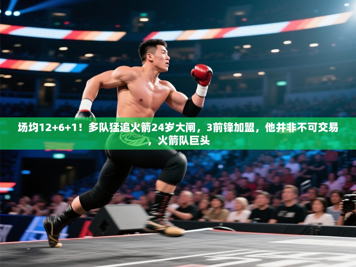 场均12+6+1！多队猛追火箭24岁大闸，3前锋加盟，他并非不可交易，火箭队巨头