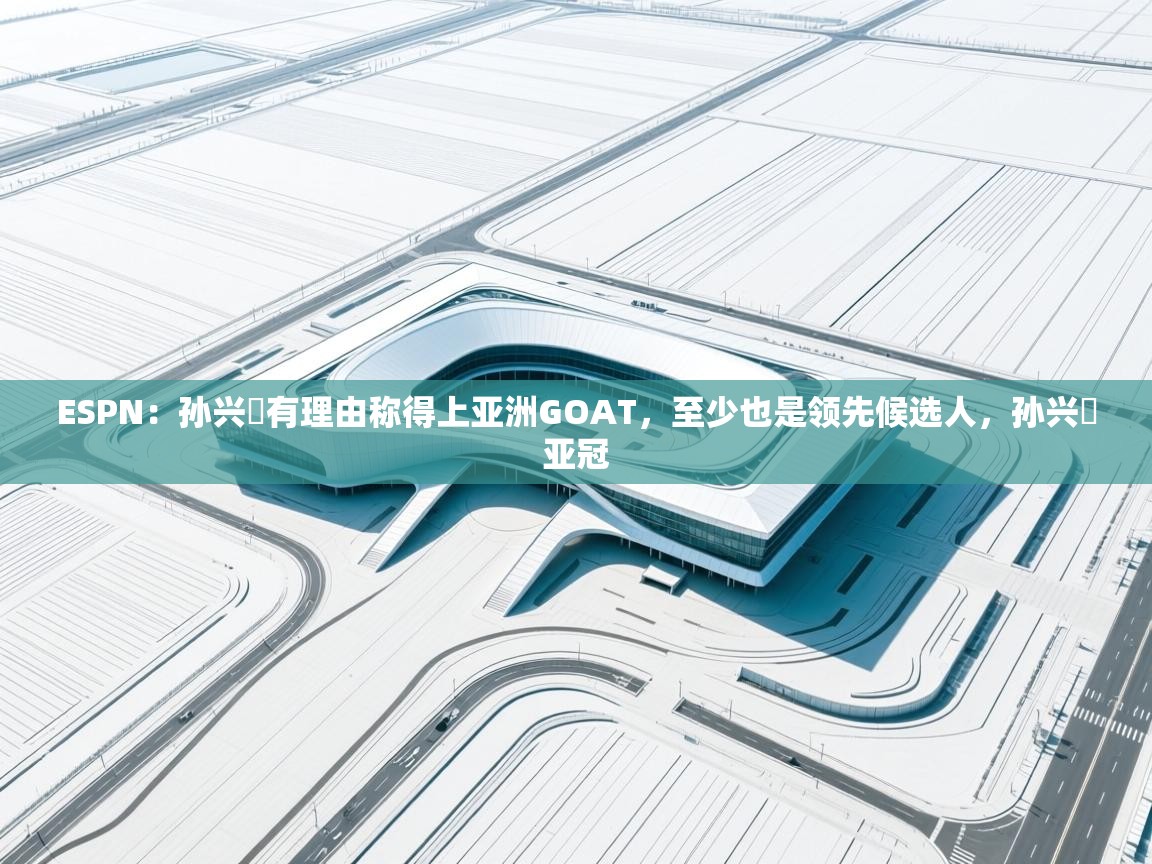 ESPN：孙兴慜有理由称得上亚洲GOAT，至少也是领先候选人，孙兴慜亚冠