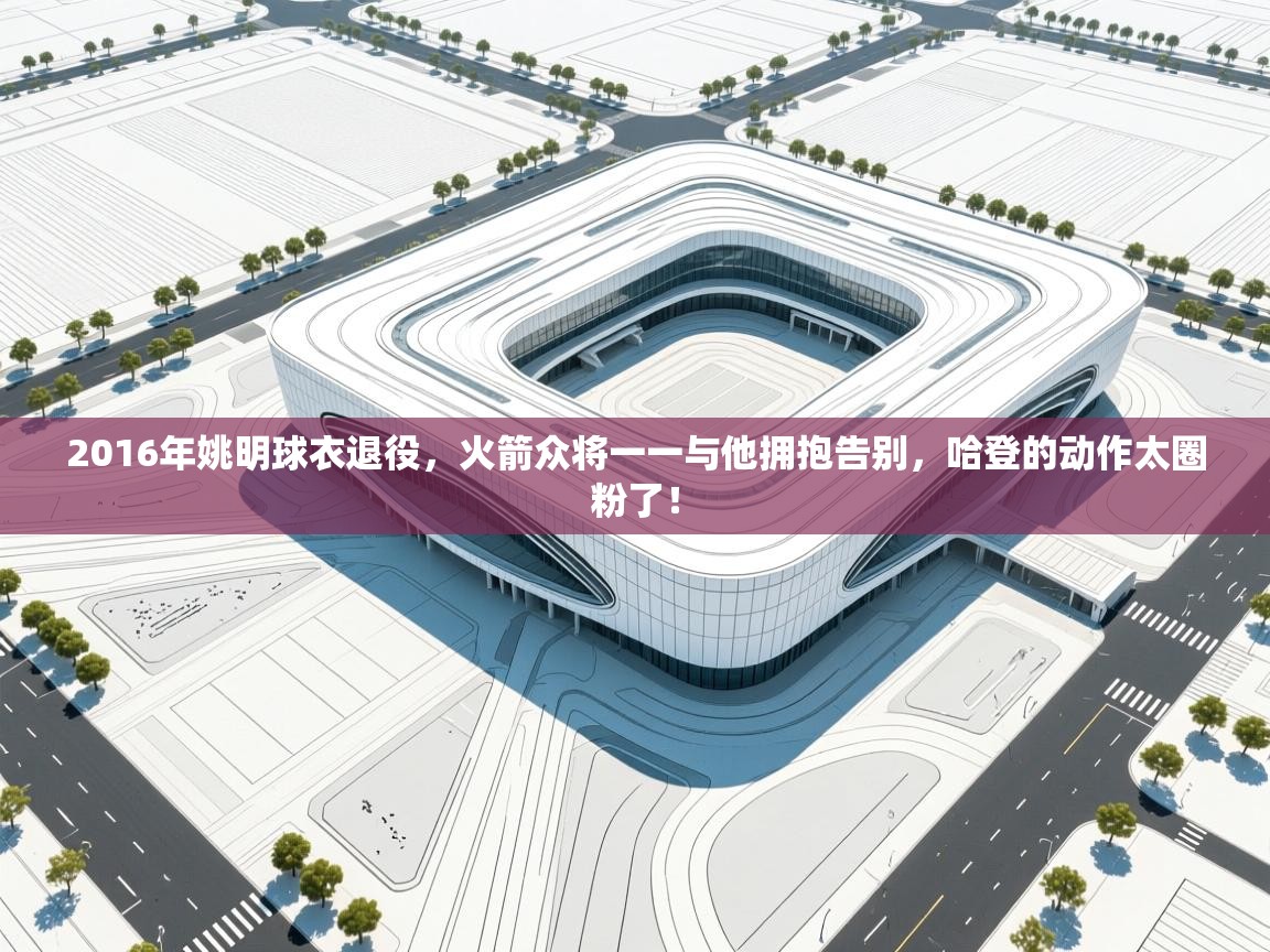 2016年姚明球衣退役，火箭众将一一与他拥抱告别，哈登的动作太圈粉了！