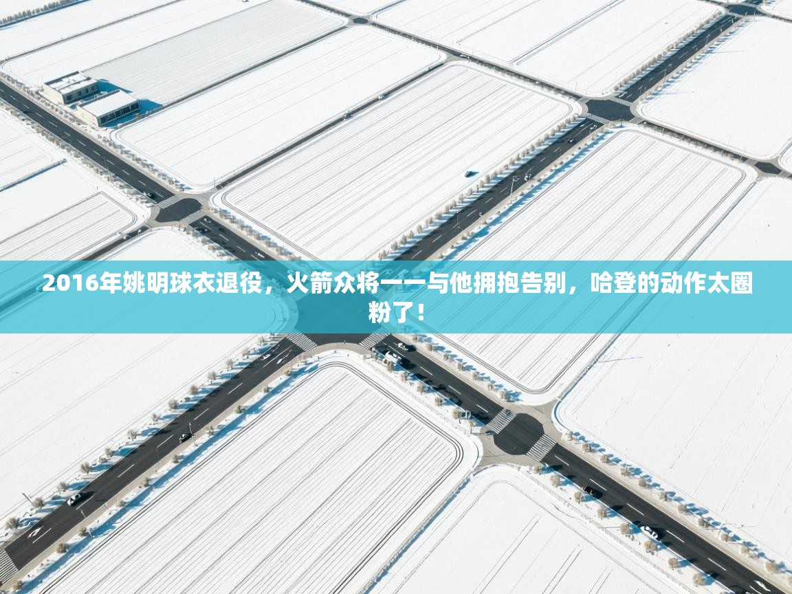 2016年姚明球衣退役，火箭众将一一与他拥抱告别，哈登的动作太圈粉了！