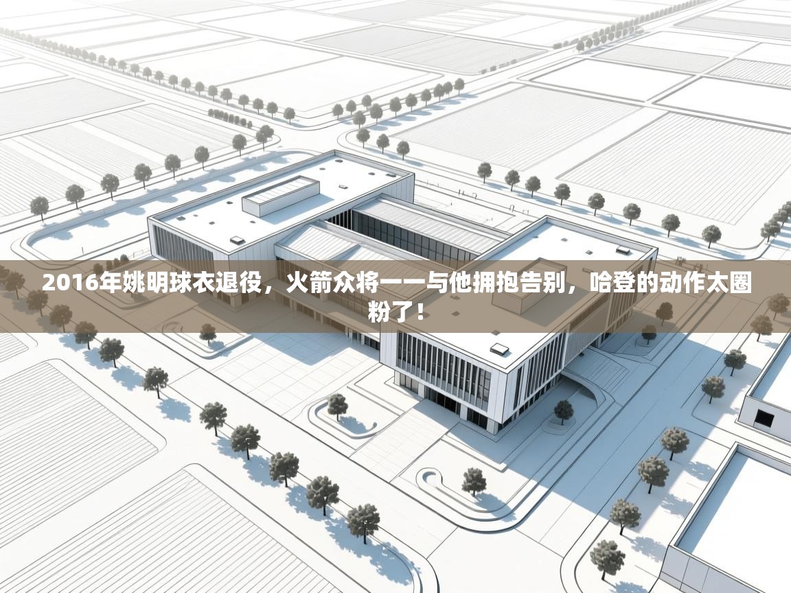 2016年姚明球衣退役，火箭众将一一与他拥抱告别，哈登的动作太圈粉了！