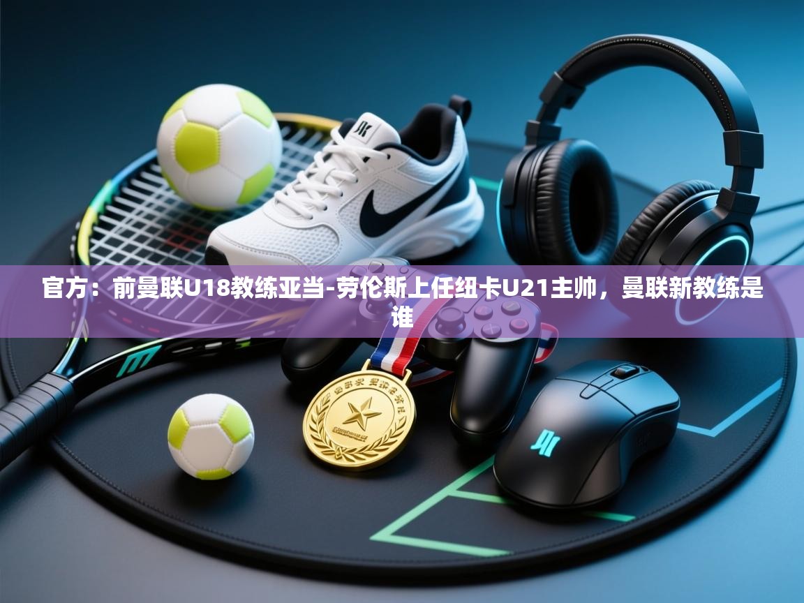 官方：前曼联U18教练亚当-劳伦斯上任纽卡U21主帅，曼联新教练是谁