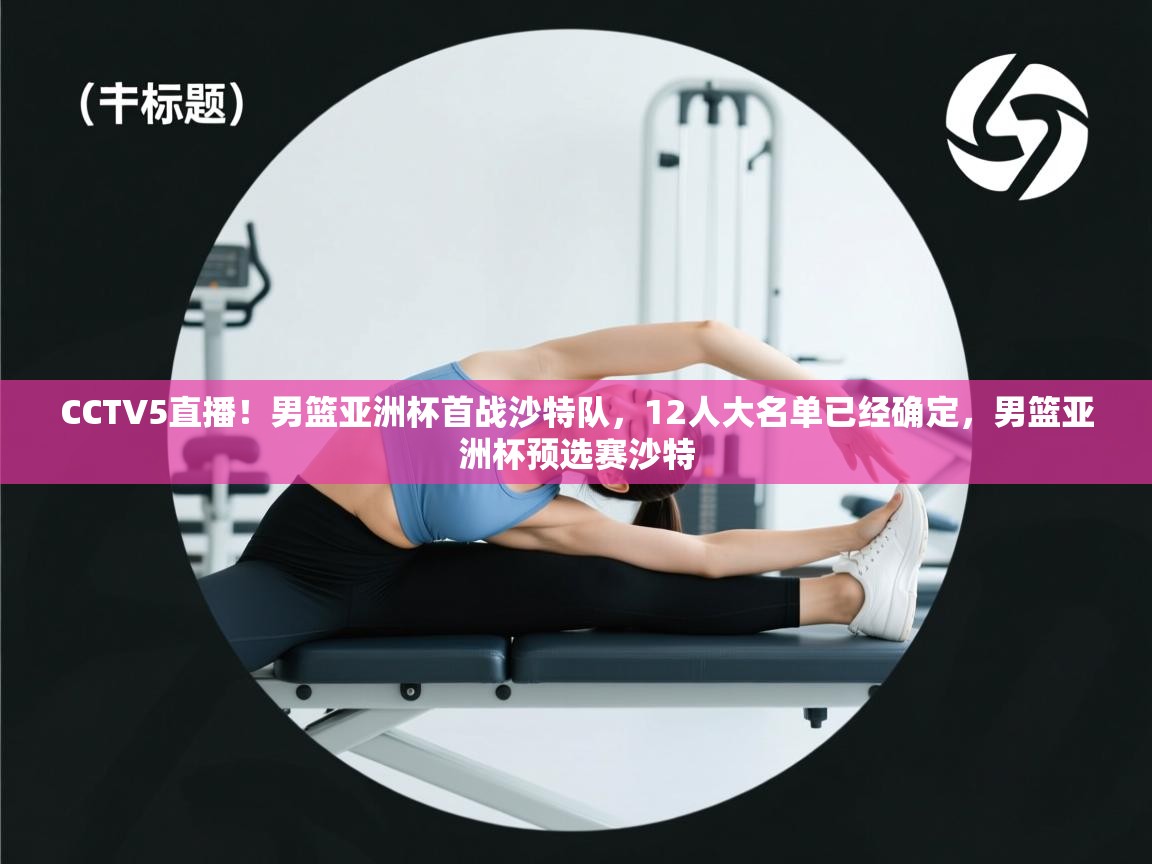 CCTV5直播!男篮亚洲杯首战沙特队,12人大名单已经确定,男篮亚洲杯预选赛沙特 CCTV5直播!男篮亚洲杯首战沙特队,12人大名单已经确定,男篮亚洲杯预选赛沙特