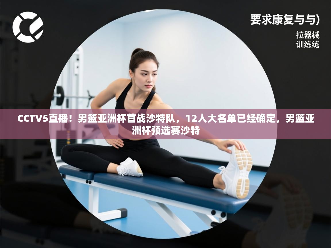 CCTV5直播!男篮亚洲杯首战沙特队,12人大名单已经确定,男篮亚洲杯预选赛沙特 CCTV5直播!男篮亚洲杯首战沙特队,12人大名单已经确定,男篮亚洲杯预选赛沙特