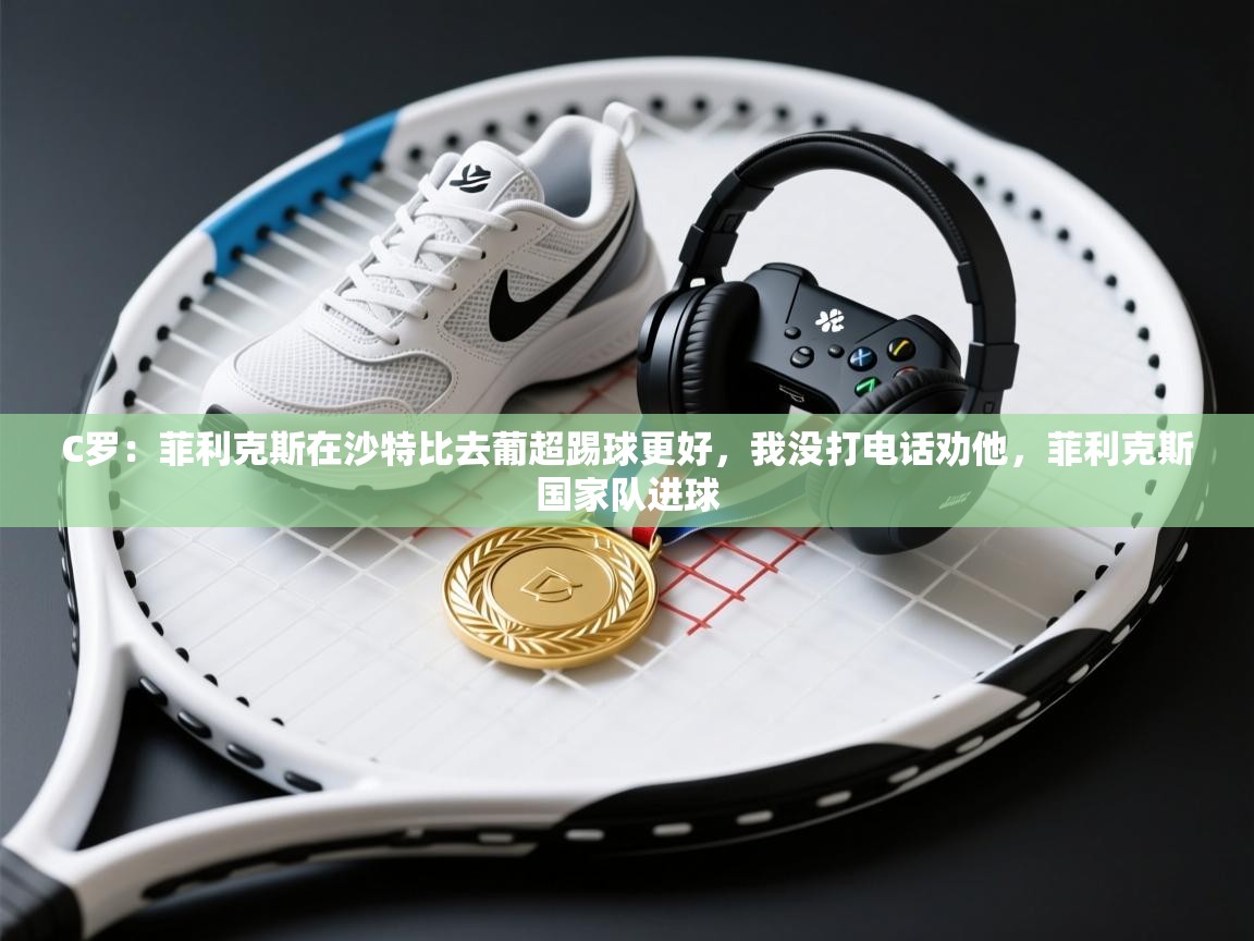 C罗：菲利克斯在沙特比去葡超踢球更好，我没打电话劝他，菲利克斯国家队进球